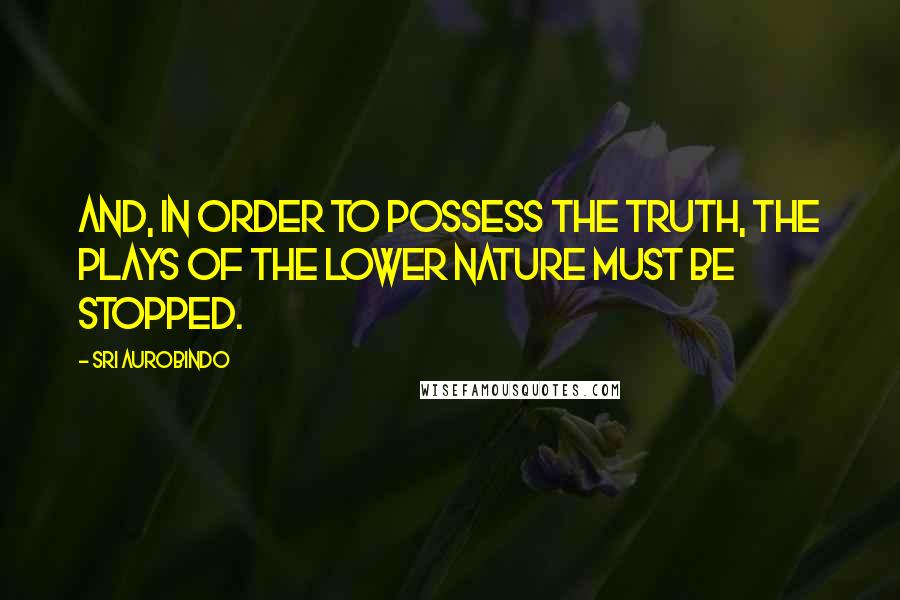 Sri Aurobindo Quotes: And, in order to possess the Truth, the plays of the lower nature must be stopped.