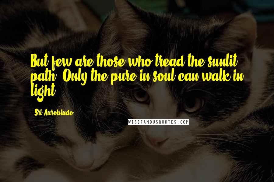 Sri Aurobindo Quotes: But few are those who tread the sunlit path; Only the pure in soul can walk in light.