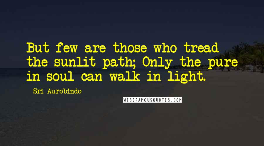 Sri Aurobindo Quotes: But few are those who tread the sunlit path; Only the pure in soul can walk in light.