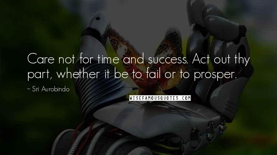 Sri Aurobindo Quotes: Care not for time and success. Act out thy part, whether it be to fail or to prosper.