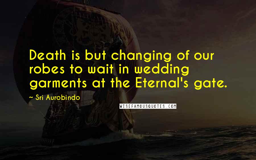 Sri Aurobindo Quotes: Death is but changing of our robes to wait in wedding garments at the Eternal's gate.