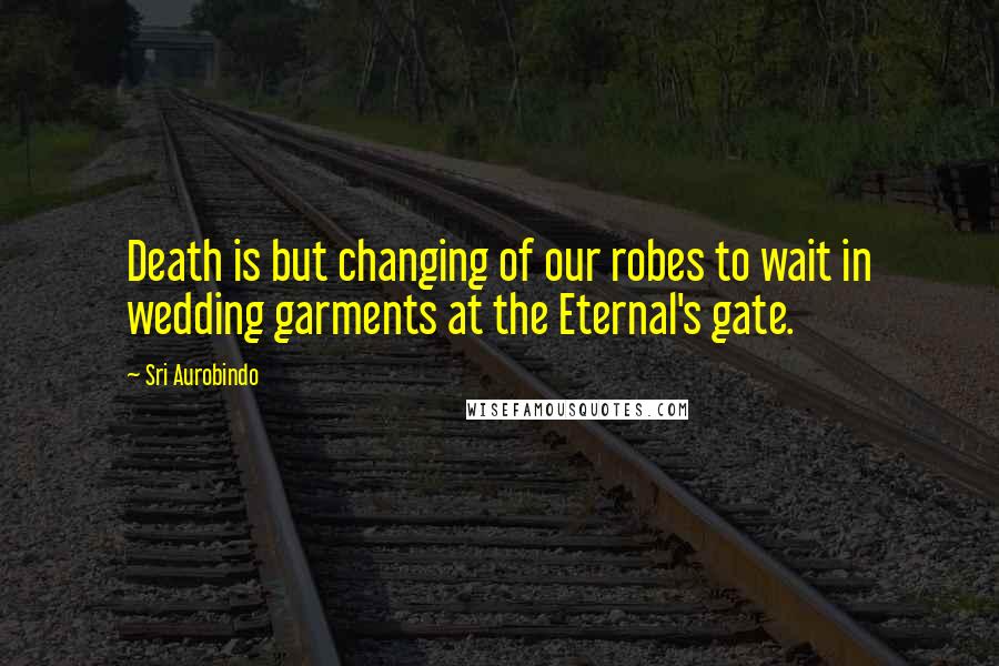 Sri Aurobindo Quotes: Death is but changing of our robes to wait in wedding garments at the Eternal's gate.