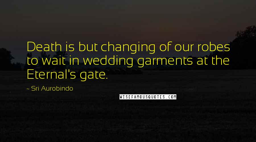 Sri Aurobindo Quotes: Death is but changing of our robes to wait in wedding garments at the Eternal's gate.