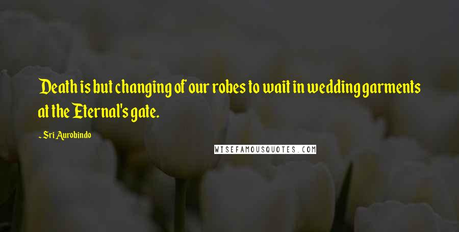 Sri Aurobindo Quotes: Death is but changing of our robes to wait in wedding garments at the Eternal's gate.