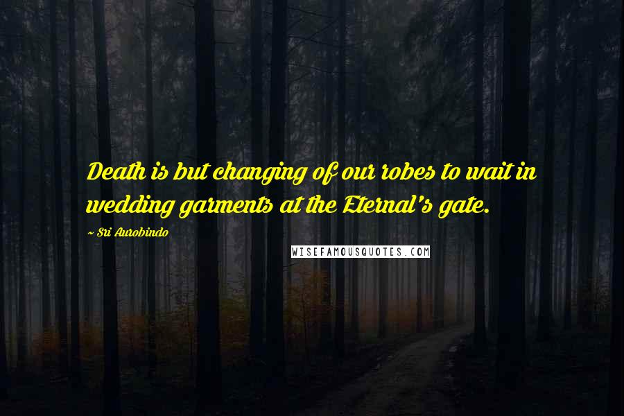 Sri Aurobindo Quotes: Death is but changing of our robes to wait in wedding garments at the Eternal's gate.