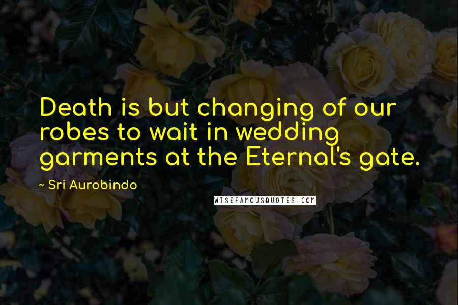 Sri Aurobindo Quotes: Death is but changing of our robes to wait in wedding garments at the Eternal's gate.