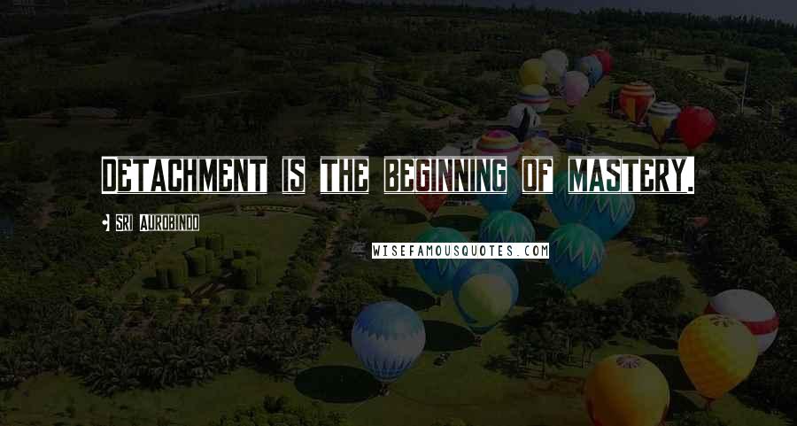 Sri Aurobindo Quotes: Detachment is the beginning of mastery.