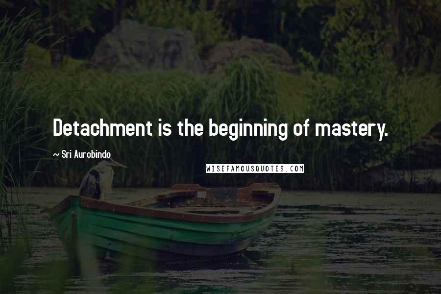 Sri Aurobindo Quotes: Detachment is the beginning of mastery.