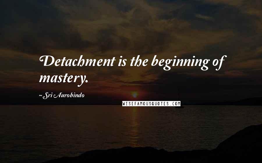 Sri Aurobindo Quotes: Detachment is the beginning of mastery.