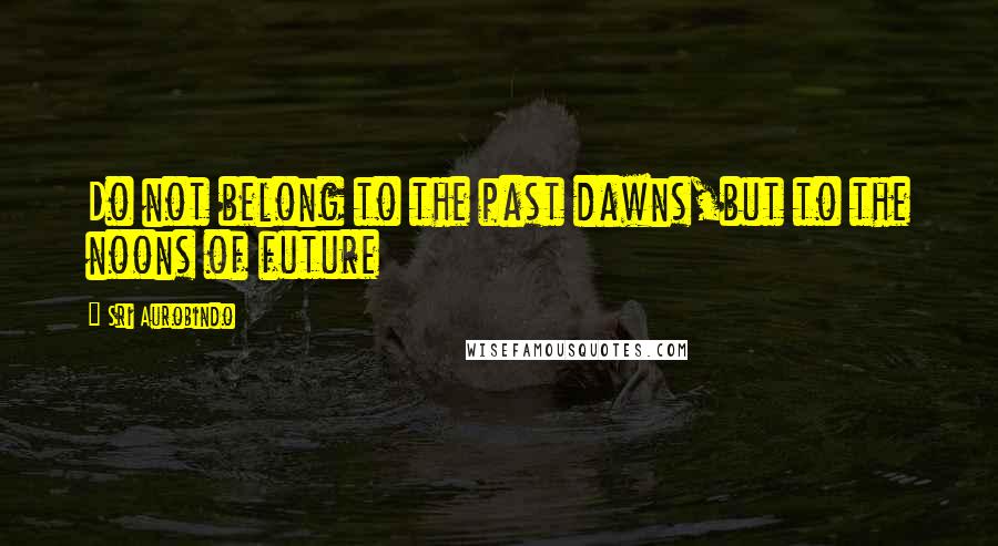 Sri Aurobindo Quotes: Do not belong to the past dawns,but to the noons of future