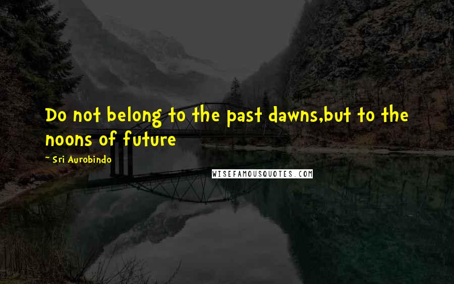 Sri Aurobindo Quotes: Do not belong to the past dawns,but to the noons of future