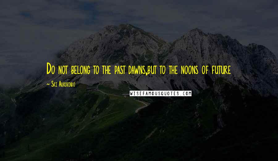 Sri Aurobindo Quotes: Do not belong to the past dawns,but to the noons of future
