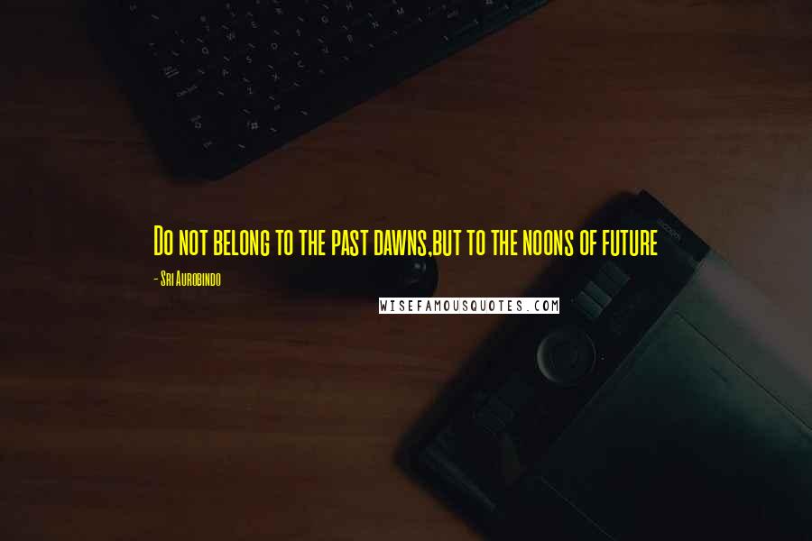 Sri Aurobindo Quotes: Do not belong to the past dawns,but to the noons of future