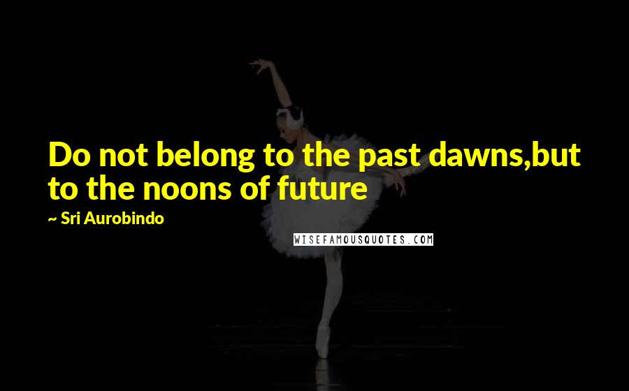 Sri Aurobindo Quotes: Do not belong to the past dawns,but to the noons of future