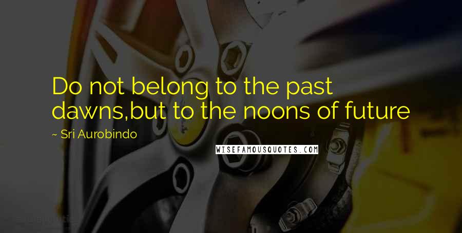 Sri Aurobindo Quotes: Do not belong to the past dawns,but to the noons of future