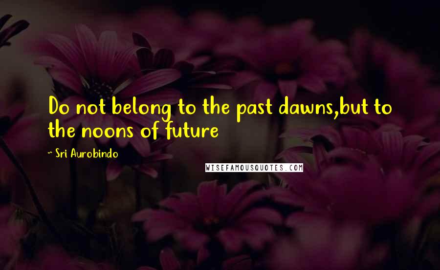 Sri Aurobindo Quotes: Do not belong to the past dawns,but to the noons of future