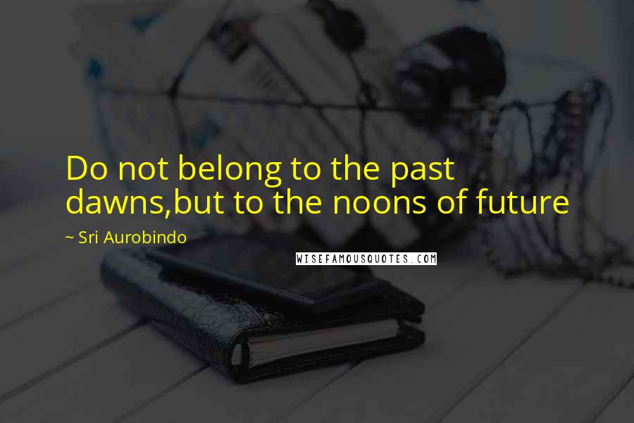 Sri Aurobindo Quotes: Do not belong to the past dawns,but to the noons of future