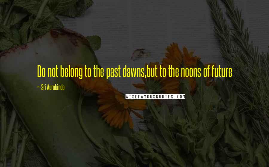 Sri Aurobindo Quotes: Do not belong to the past dawns,but to the noons of future