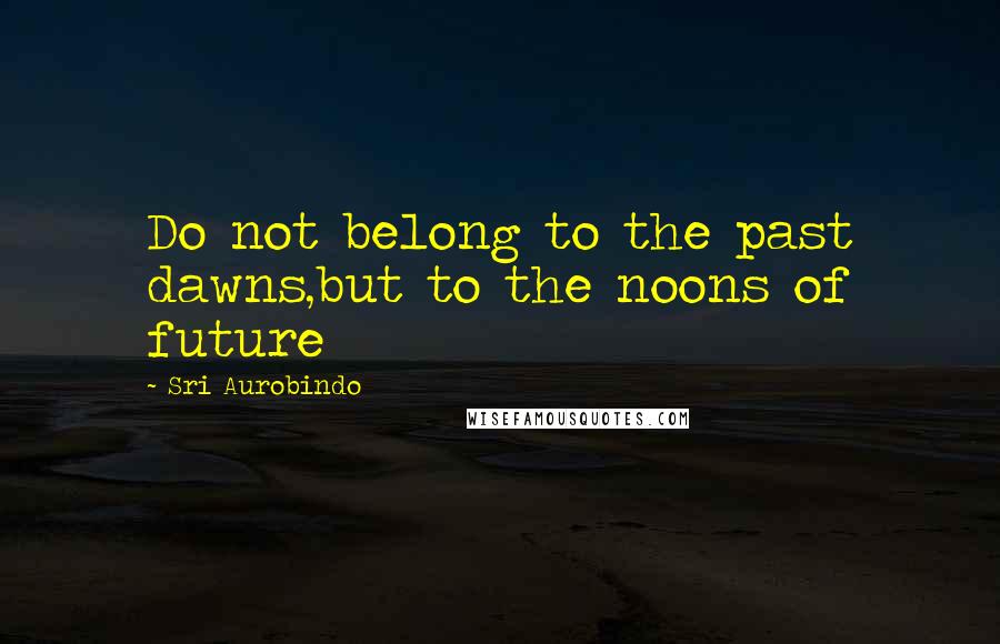 Sri Aurobindo Quotes: Do not belong to the past dawns,but to the noons of future