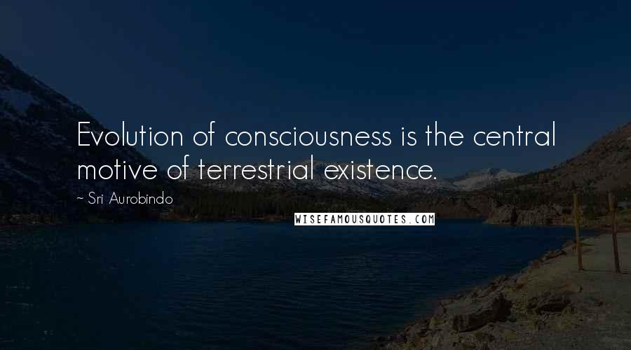 Sri Aurobindo Quotes: Evolution of consciousness is the central motive of terrestrial existence.