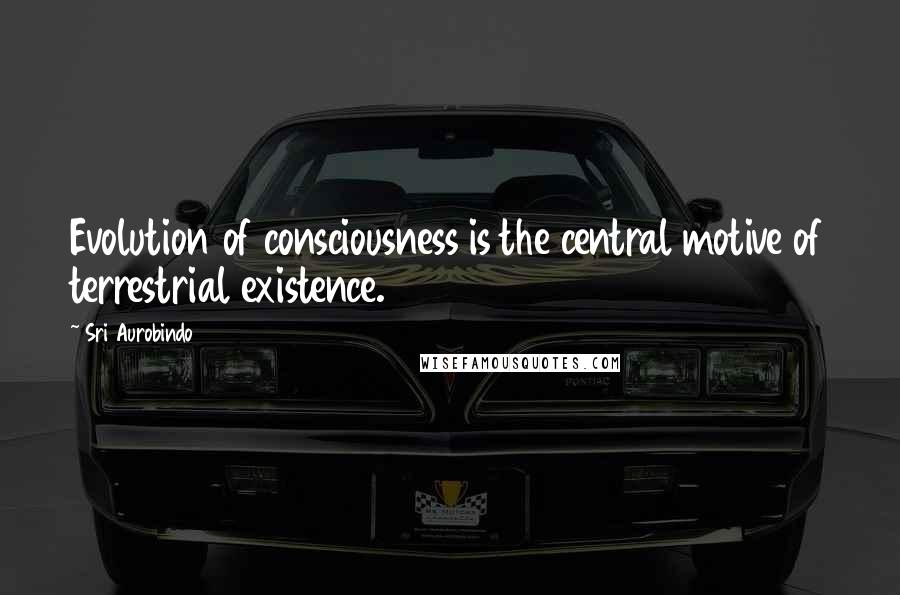 Sri Aurobindo Quotes: Evolution of consciousness is the central motive of terrestrial existence.