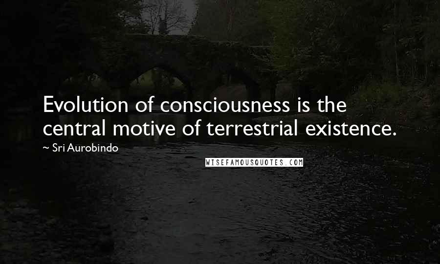 Sri Aurobindo Quotes: Evolution of consciousness is the central motive of terrestrial existence.