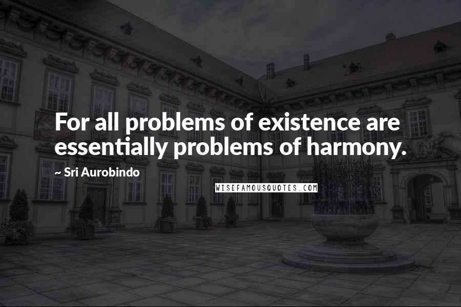 Sri Aurobindo Quotes: For all problems of existence are essentially problems of harmony.