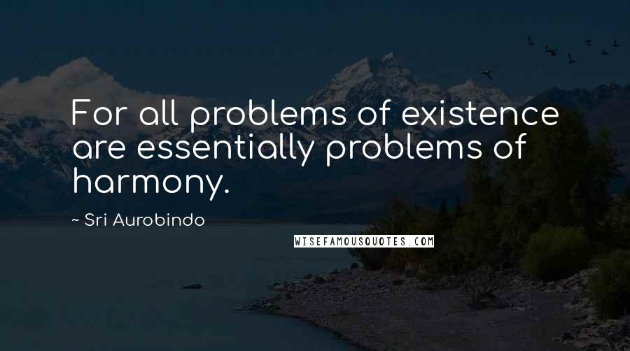Sri Aurobindo Quotes: For all problems of existence are essentially problems of harmony.