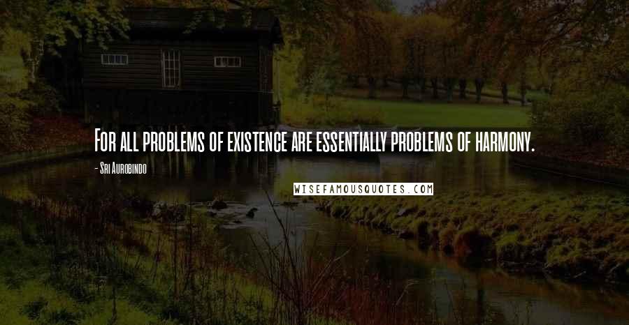 Sri Aurobindo Quotes: For all problems of existence are essentially problems of harmony.