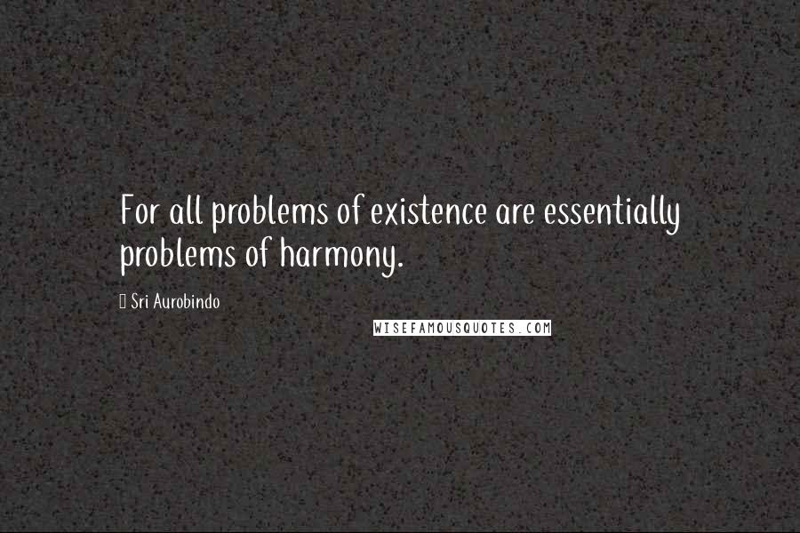 Sri Aurobindo Quotes: For all problems of existence are essentially problems of harmony.