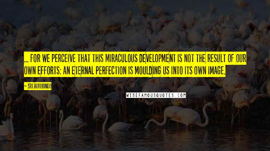 Sri Aurobindo Quotes: ... for we perceive that this miraculous development is not the result of our own efforts: an eternal Perfection is moulding us into its own image.