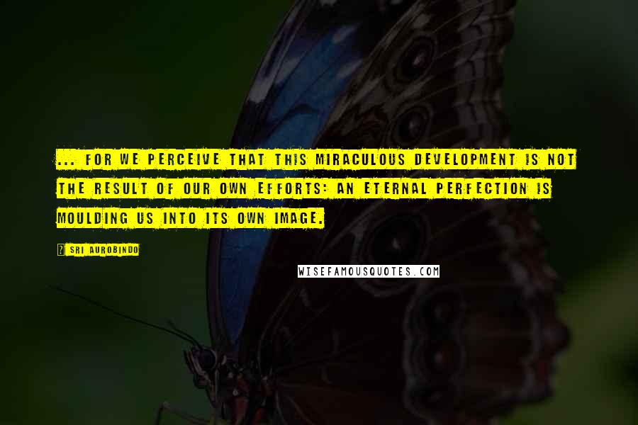 Sri Aurobindo Quotes: ... for we perceive that this miraculous development is not the result of our own efforts: an eternal Perfection is moulding us into its own image.