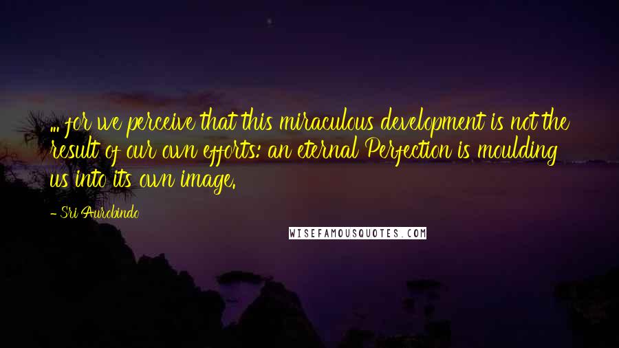 Sri Aurobindo Quotes: ... for we perceive that this miraculous development is not the result of our own efforts: an eternal Perfection is moulding us into its own image.