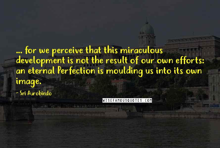 Sri Aurobindo Quotes: ... for we perceive that this miraculous development is not the result of our own efforts: an eternal Perfection is moulding us into its own image.