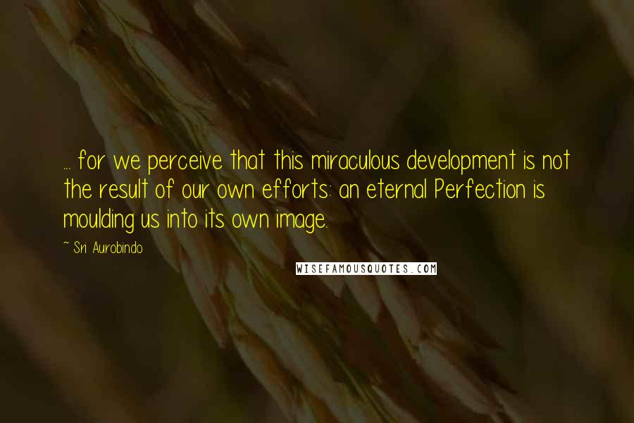 Sri Aurobindo Quotes: ... for we perceive that this miraculous development is not the result of our own efforts: an eternal Perfection is moulding us into its own image.