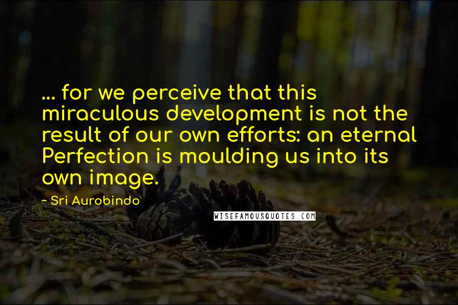 Sri Aurobindo Quotes: ... for we perceive that this miraculous development is not the result of our own efforts: an eternal Perfection is moulding us into its own image.