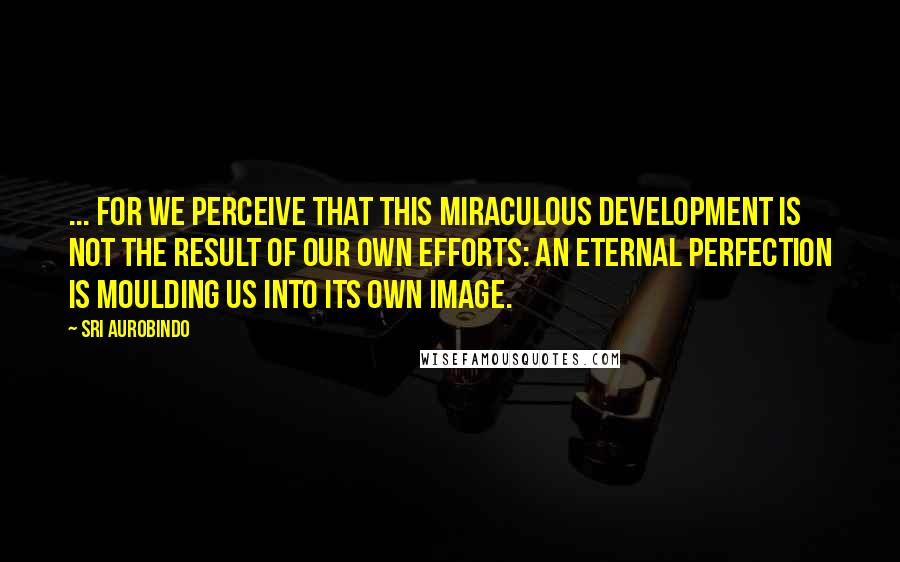 Sri Aurobindo Quotes: ... for we perceive that this miraculous development is not the result of our own efforts: an eternal Perfection is moulding us into its own image.
