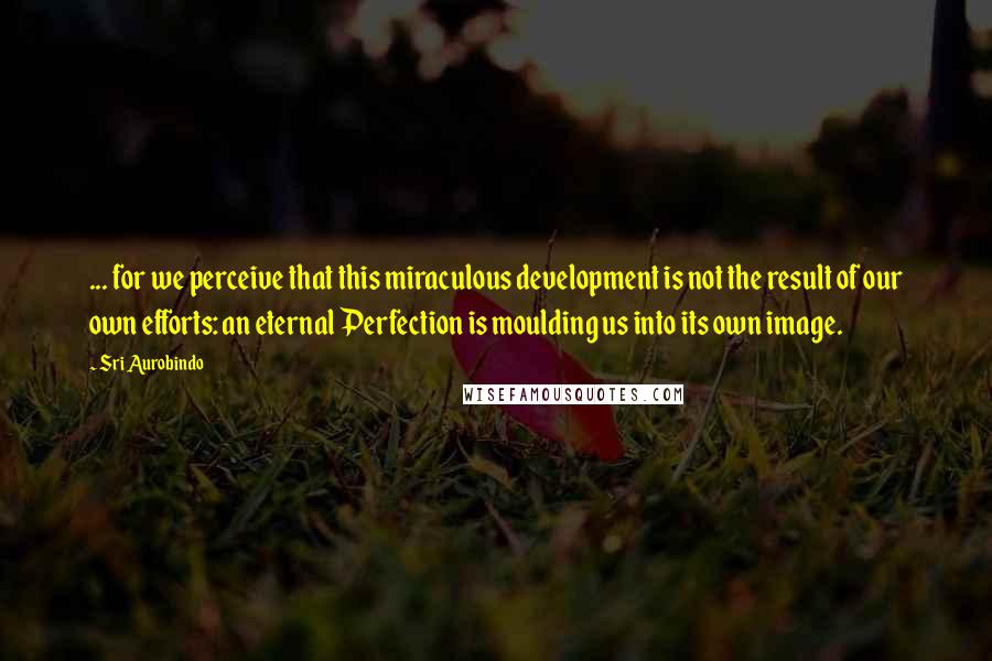 Sri Aurobindo Quotes: ... for we perceive that this miraculous development is not the result of our own efforts: an eternal Perfection is moulding us into its own image.