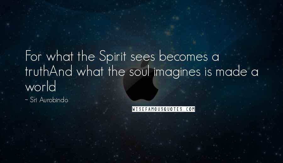 Sri Aurobindo Quotes: For what the Spirit sees becomes a truthAnd what the soul imagines is made a world