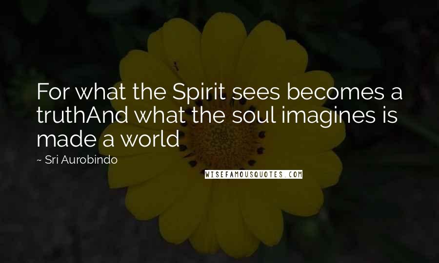 Sri Aurobindo Quotes: For what the Spirit sees becomes a truthAnd what the soul imagines is made a world