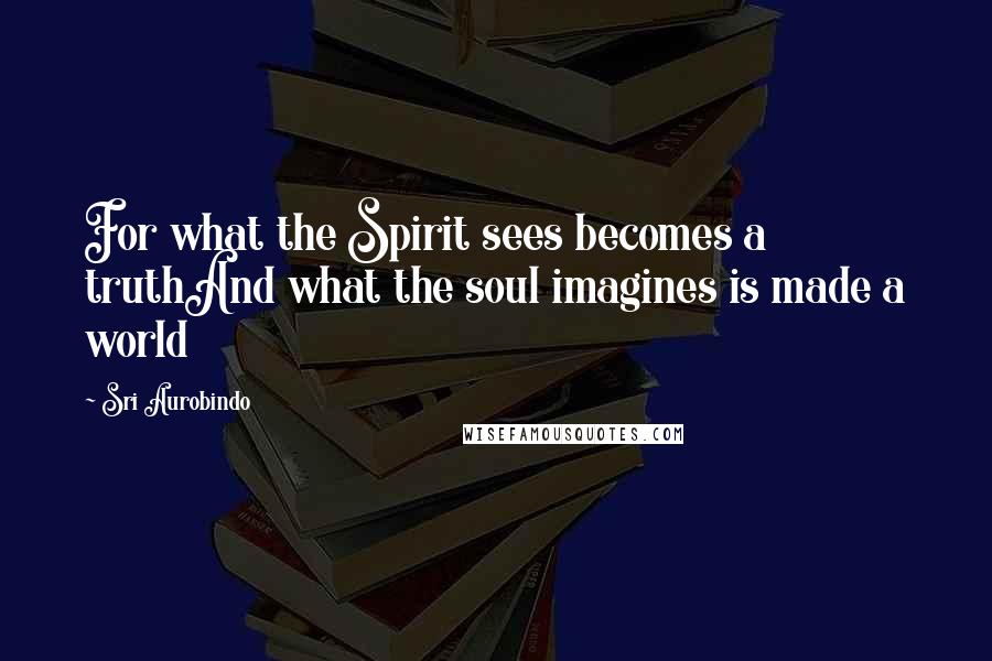 Sri Aurobindo Quotes: For what the Spirit sees becomes a truthAnd what the soul imagines is made a world