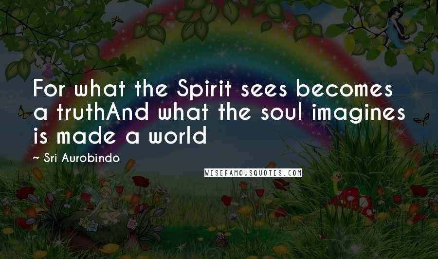Sri Aurobindo Quotes: For what the Spirit sees becomes a truthAnd what the soul imagines is made a world