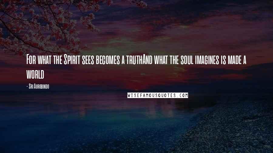 Sri Aurobindo Quotes: For what the Spirit sees becomes a truthAnd what the soul imagines is made a world