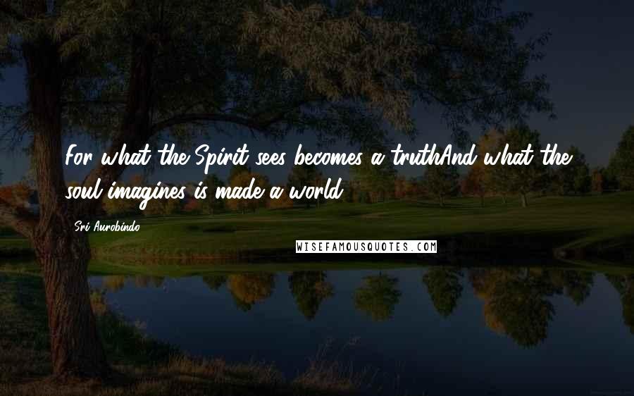 Sri Aurobindo Quotes: For what the Spirit sees becomes a truthAnd what the soul imagines is made a world