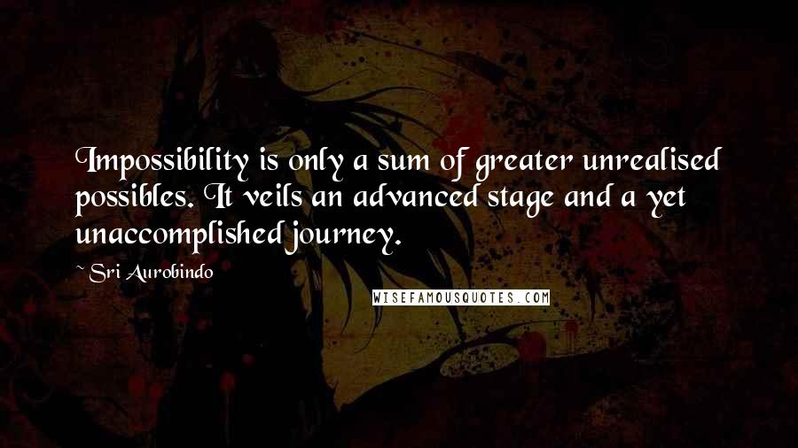 Sri Aurobindo Quotes: Impossibility is only a sum of greater unrealised possibles. It veils an advanced stage and a yet unaccomplished journey.