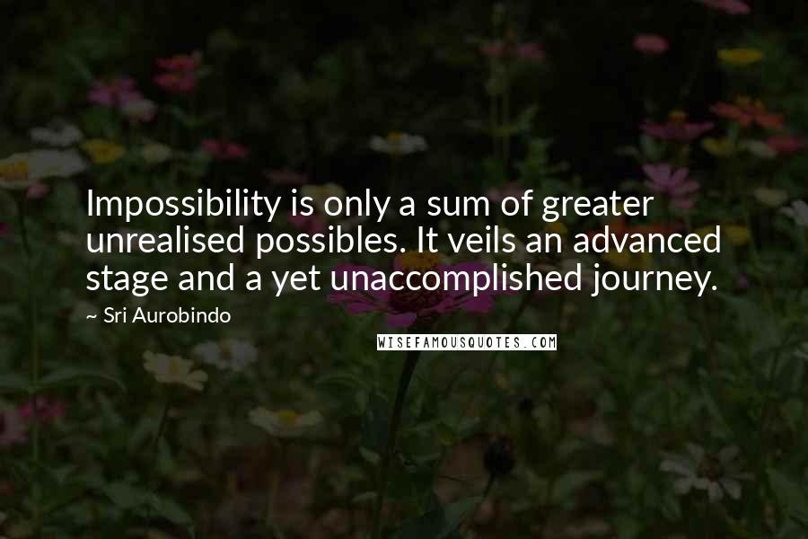 Sri Aurobindo Quotes: Impossibility is only a sum of greater unrealised possibles. It veils an advanced stage and a yet unaccomplished journey.