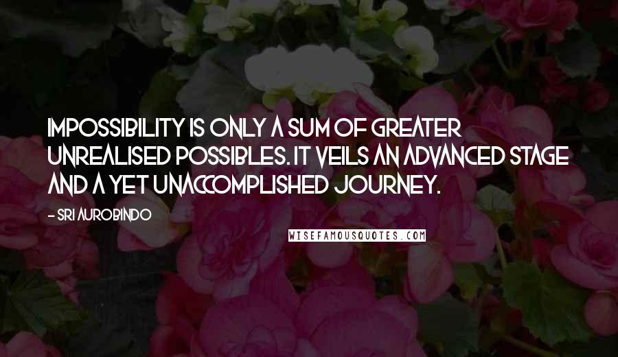 Sri Aurobindo Quotes: Impossibility is only a sum of greater unrealised possibles. It veils an advanced stage and a yet unaccomplished journey.