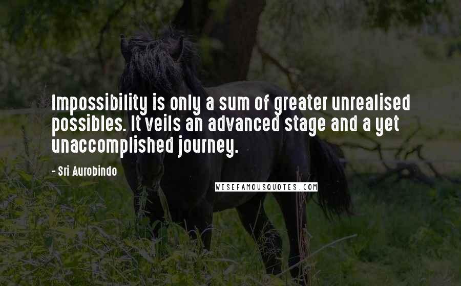 Sri Aurobindo Quotes: Impossibility is only a sum of greater unrealised possibles. It veils an advanced stage and a yet unaccomplished journey.