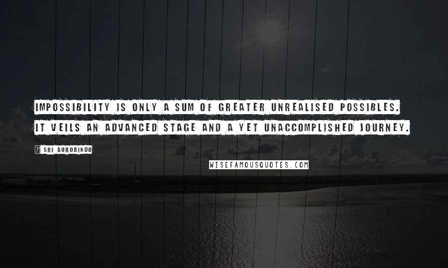 Sri Aurobindo Quotes: Impossibility is only a sum of greater unrealised possibles. It veils an advanced stage and a yet unaccomplished journey.