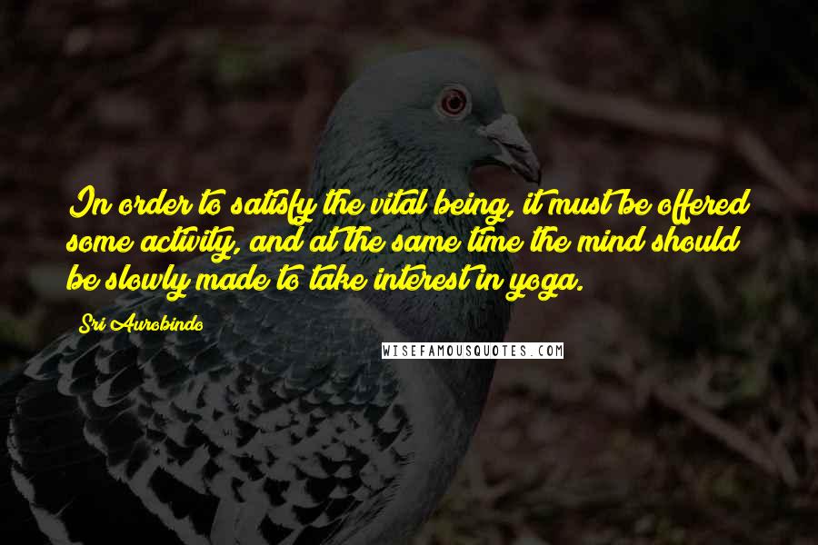 Sri Aurobindo Quotes: In order to satisfy the vital being, it must be offered some activity, and at the same time the mind should be slowly made to take interest in yoga.